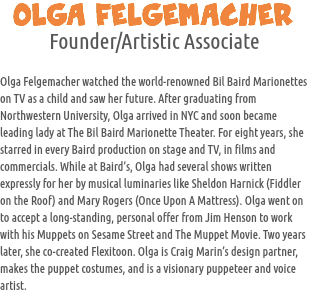 OLGA FELGEMACHER
Founder/Artistic Associate Olga Felgemacher watched the world-renowned Bil Baird Marionettes on TV as a child and saw her future. After graduating from Northwestern University, Olga arrived in NYC and soon became leading lady at The Bil Baird Marionette Theater. For eight years, she starred in every Baird production on stage and TV, in films and commercials. While at Baird’s, Olga had several shows written expressly for her by musical luminaries like Sheldon Harnick (Fiddler on the Roof) and Mary Rogers (Once Upon A Mattress). Olga went on to accept a long-standing, personal offer from Jim Henson to work with his Muppets on Sesame Street and The Muppet Movie. Two years later, she co-created Flexitoon. Olga is Craig Marin’s design partner, makes the puppet costumes, and is a visionary puppeteer and voice artist.