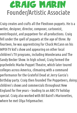 CRAIG MARIN
Founder/Artistic Associate Craig creates and crafts all the Flexitoon puppets. He is a writer, designer, director, composer, cartoonist, ventriloquist, and puppeteer for all productions. Craig fell under the spell of puppets at the age of three. By fourteen, he was apprenticing for Chuck McCann on his WPIX-TV kid’s show and appearing on other local children’s TV programs, including Wonderama and The Sandy Becker Show. In high school, Craig formed the psychedelic Marko Puppet Theatre, which later toured colleges across America, climaxing with a command performance for the Grateful Dead at Jerry Garcia’s birthday party. Craig then founded The Puppeteers, doing children’s shows and commercials throughout New England for five years – leading to an ABC-TV holiday special. Craig also worked with Bil Baird’s Marionettes, where he met Olga Felgemacher.